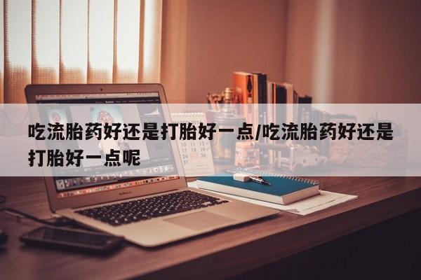 打胎药正品专卖微信吃流胎药好还是打胎好一点/吃流胎药好还是打胎好一点呢
