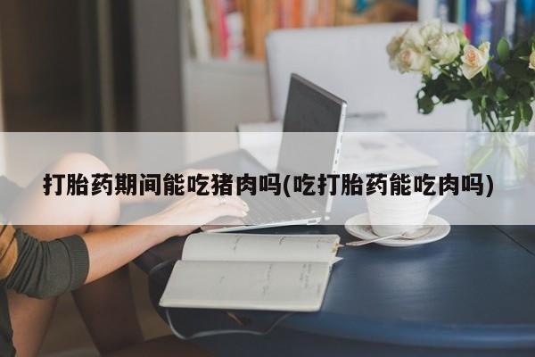 打胎药正品专卖微信打胎药期间能吃猪肉吗(吃打胎药能吃肉吗)