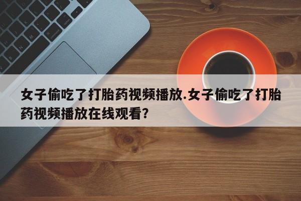 打胎药正品专卖微信女子偷吃了打胎药视频播放.女子偷吃了打胎药视频播放在线观看？