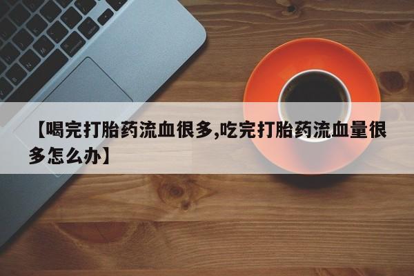 打胎药正品专卖微信【喝完打胎药流血很多,吃完打胎药流血量很多怎么办】
