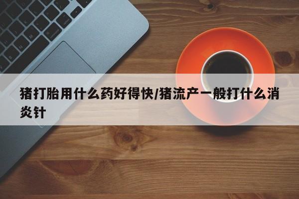 打胎药正品专卖微信猪打胎用什么药好得快/猪流产一般打什么消炎针
