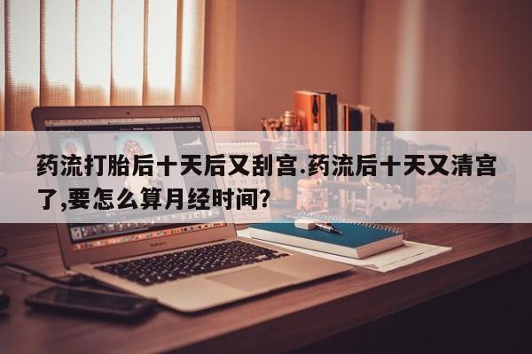 打胎药正品专卖微信药流打胎后十天后又刮宫.药流后十天又清宫了,要怎么算月经时间？
