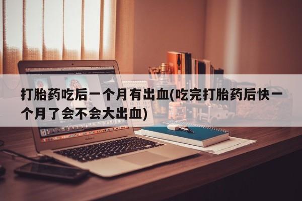 打胎药正品专卖微信打胎药吃后一个月有出血(吃完打胎药后快一个月了会不会大出血)