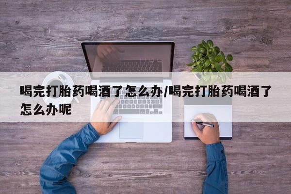 打胎药正品专卖微信喝完打胎药喝酒了怎么办/喝完打胎药喝酒了怎么办呢