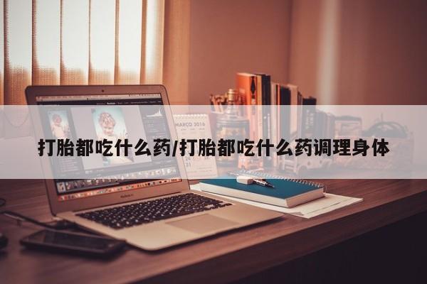 打胎药正品专卖微信打胎都吃什么药/打胎都吃什么药调理身体