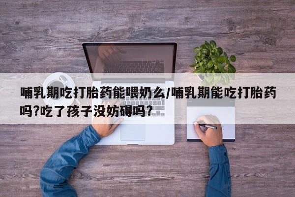 打胎药正品专卖微信哺乳期吃打胎药能喂奶么/哺乳期能吃打胎药吗?吃了孩子没妨碍吗?