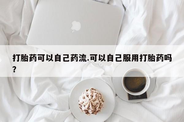 打胎药正品专卖微信打胎药可以自己药流.可以自己服用打胎药吗?