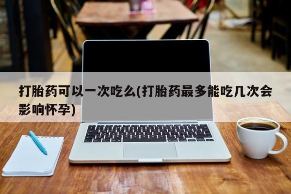 打胎药正品专卖微信打胎药可以一次吃么(打胎药最多能吃几次会影响怀孕)