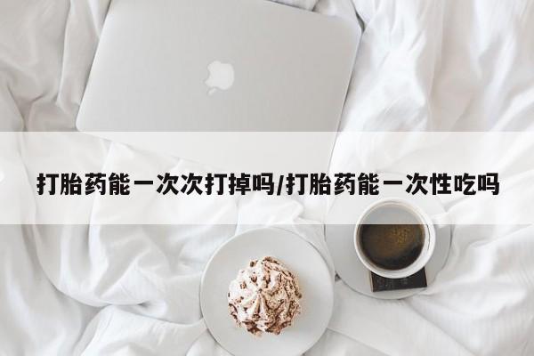 打胎药正品专卖微信打胎药能一次次打掉吗/打胎药能一次性吃吗