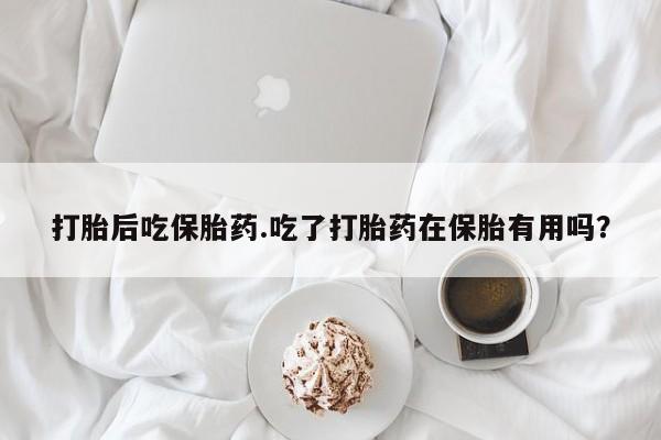 打胎药正品专卖微信打胎后吃保胎药.吃了打胎药在保胎有用吗?
