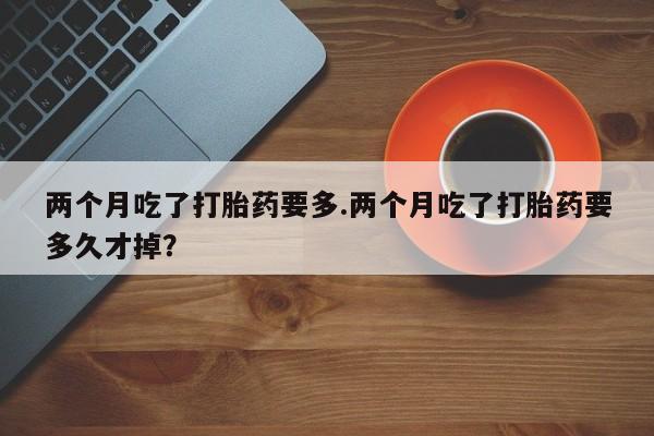 打胎药正品专卖微信两个月吃了打胎药要多.两个月吃了打胎药要多久才掉？