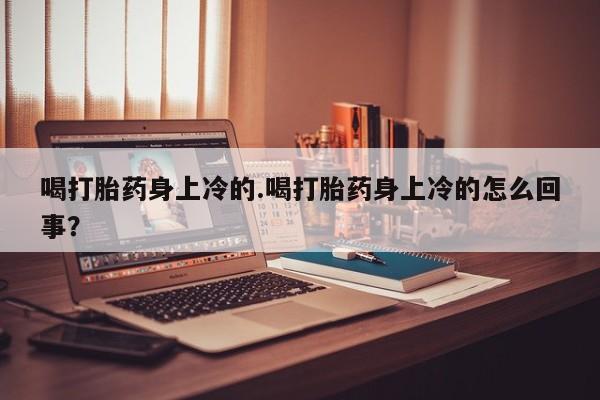 打胎药正品专卖微信喝打胎药身上冷的.喝打胎药身上冷的怎么回事？