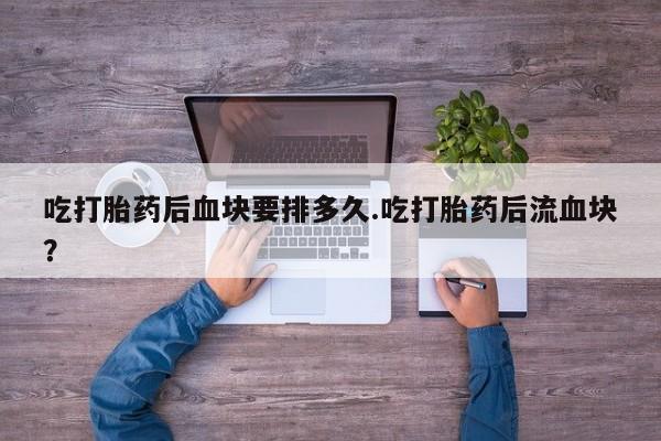 打胎药正品专卖微信吃打胎药后血块要排多久.吃打胎药后流血块？