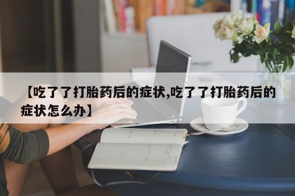 打胎药正品专卖微信【吃了了打胎药后的症状,吃了了打胎药后的症状怎么办】